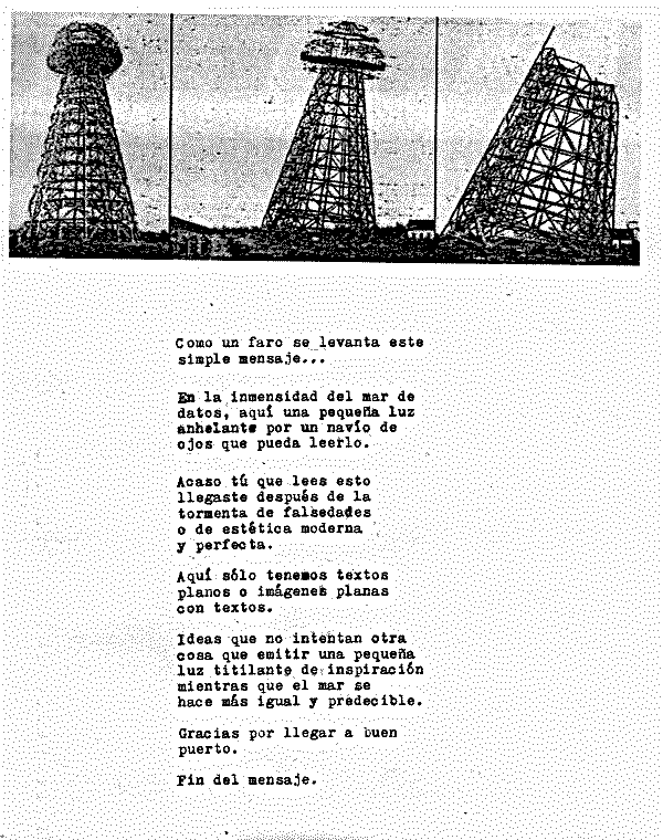 

  Como un faro se levanta este
  simple mensaje...

  En la inmensidad del mar de
  datos, aquí una pequeña luz
  anhelante por un navío de
  ojos que pueda leerlo.

  Acaso tú que lees esto 
  llegaste después de la
  tormenta de falsedades
  o de estética moderna
  y perfecta.

  Aquí sólo tenemos textos
  planos o imágenes planas
  con textos.

  Ideas que no intentan otra
  cosa que emitir una pequeña
  luz titilante de inspiración
  mientras que el mar se
  hace más igual y predecible.

  Gracias por llegar a buen
  puerto.

  Fin del mensaje.
  